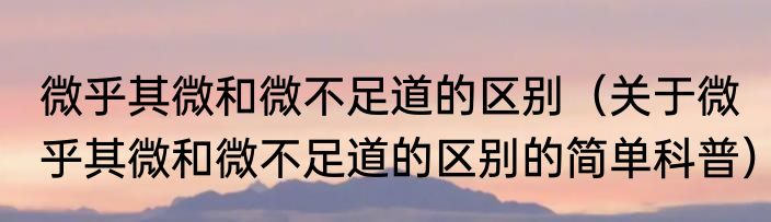 微乎其微和微不足道的区别（关于微乎其微和微不足道的区别的简单科普）
