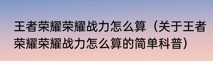 王者荣耀荣耀战力怎么算（关于王者荣耀荣耀战力怎么算的简单科普）