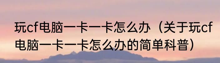 玩cf电脑一卡一卡怎么办（关于玩cf电脑一卡一卡怎么办的简单科普）