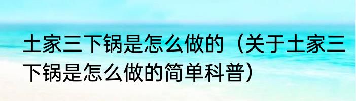 土家三下锅是怎么做的（关于土家三下锅是怎么做的简单科普）