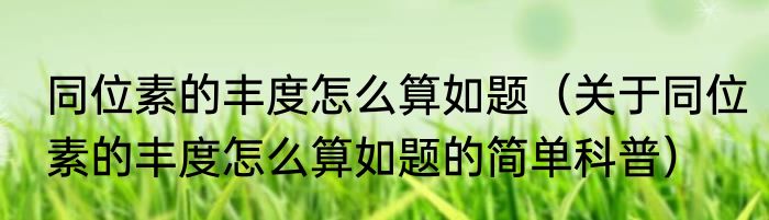 同位素的丰度怎么算如题（关于同位素的丰度怎么算如题的简单科普）