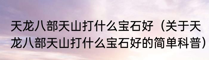 天龙八部天山打什么宝石好（关于天龙八部天山打什么宝石好的简单科普）