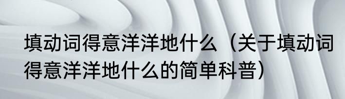 填动词得意洋洋地什么（关于填动词得意洋洋地什么的简单科普）