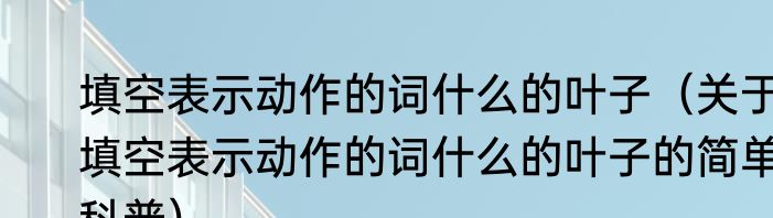 填空表示动作的词什么的叶子（关于填空表示动作的词什么的叶子的简单科普）