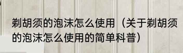 剃胡须的泡沫怎么使用（关于剃胡须的泡沫怎么使用的简单科普）