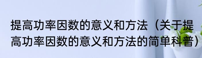 提高功率因数的意义和方法（关于提高功率因数的意义和方法的简单科普）