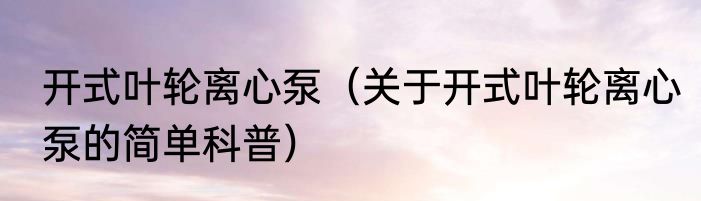 开式叶轮离心泵（关于开式叶轮离心泵的简单科普）