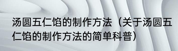 汤圆五仁馅的制作方法（关于汤圆五仁馅的制作方法的简单科普）