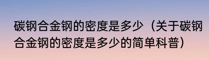 碳钢合金钢的密度是多少（关于碳钢合金钢的密度是多少的简单科普）