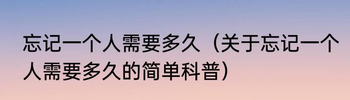 忘记一个人需要多久（关于忘记一个人需要多久的简单科普）