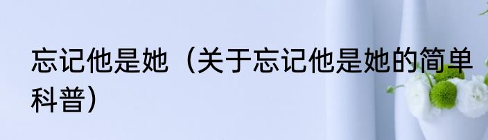 忘记他是她（关于忘记他是她的简单科普）