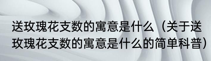 送玫瑰花支数的寓意是什么（关于送玫瑰花支数的寓意是什么的简单科普）
