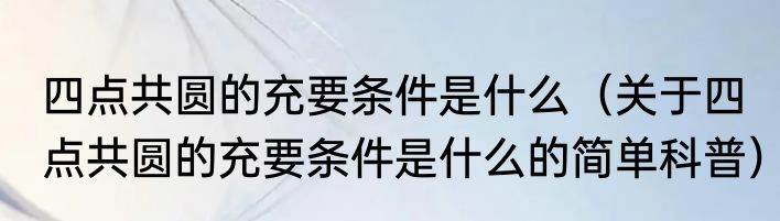 四点共圆的充要条件是什么（关于四点共圆的充要条件是什么的简单科普）