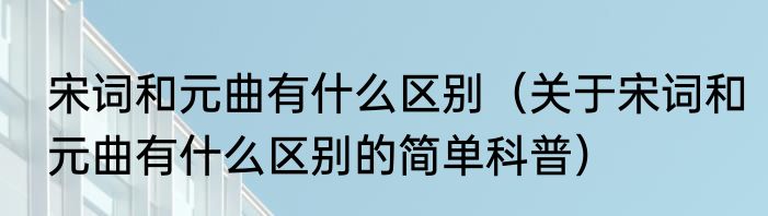 宋词和元曲有什么区别（关于宋词和元曲有什么区别的简单科普）