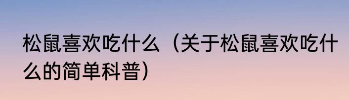 松鼠喜欢吃什么（关于松鼠喜欢吃什么的简单科普）