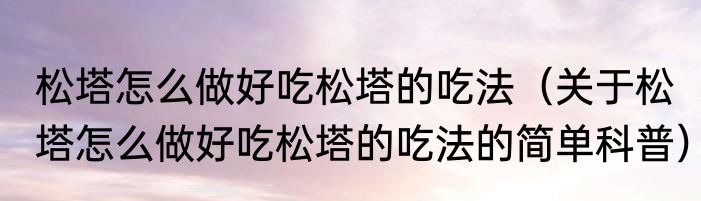 松塔怎么做好吃松塔的吃法（关于松塔怎么做好吃松塔的吃法的简单科普）