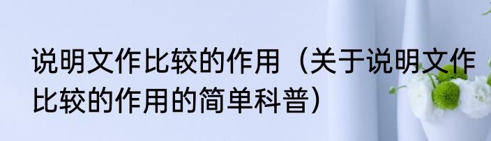 说明文作比较的作用（关于说明文作比较的作用的简单科普）