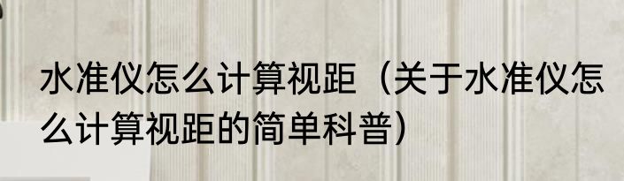 水准仪怎么计算视距（关于水准仪怎么计算视距的简单科普）