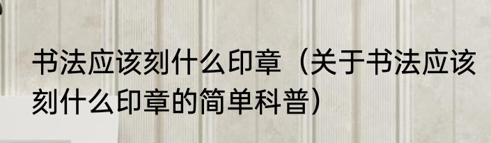 书法应该刻什么印章（关于书法应该刻什么印章的简单科普）