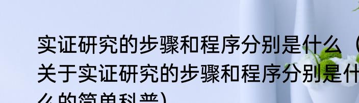 实证研究的步骤和程序分别是什么（关于实证研究的步骤和程序分别是什么的简单科普）