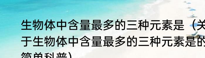 生物体中含量最多的三种元素是（关于生物体中含量最多的三种元素是的简单科普）