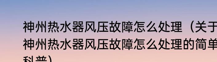 神州热水器风压故障怎么处理（关于神州热水器风压故障怎么处理的简单科普）