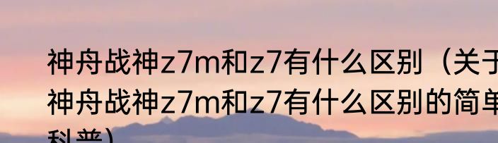 神舟战神z7m和z7有什么区别（关于神舟战神z7m和z7有什么区别的简单科普）