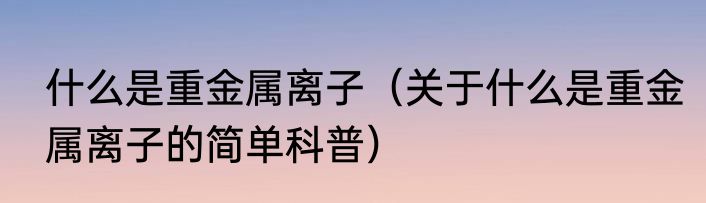 什么是重金属离子（关于什么是重金属离子的简单科普）