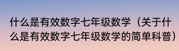 什么是有效数字七年级数学（关于什么是有效数字七年级数学的简单科普）