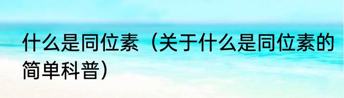 什么是同位素（关于什么是同位素的简单科普）