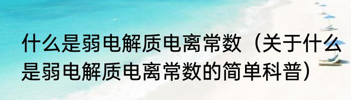 什么是弱电解质电离常数（关于什么是弱电解质电离常数的简单科普）