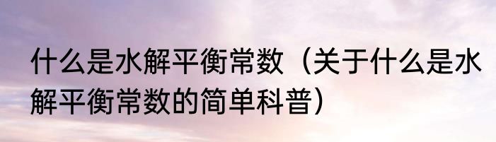 什么是水解平衡常数（关于什么是水解平衡常数的简单科普）