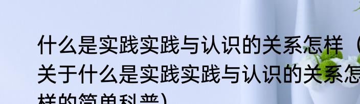 什么是实践实践与认识的关系怎样（关于什么是实践实践与认识的关系怎样的简单科普）