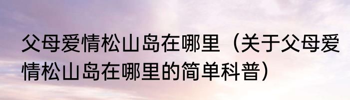父母爱情松山岛在哪里（关于父母爱情松山岛在哪里的简单科普）