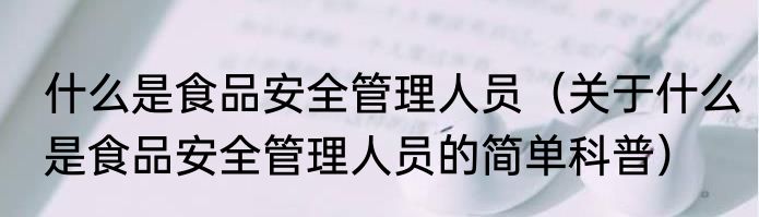 什么是食品安全管理人员（关于什么是食品安全管理人员的简单科普）