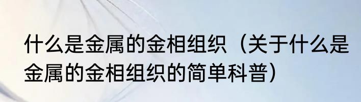 什么是金属的金相组织（关于什么是金属的金相组织的简单科普）
