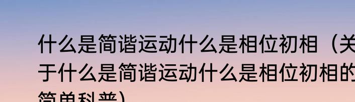 什么是简谐运动什么是相位初相（关于什么是简谐运动什么是相位初相的简单科普）