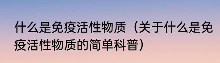 什么是免疫活性物质（关于什么是免疫活性物质的简单科普）