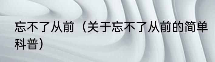 忘不了从前（关于忘不了从前的简单科普）