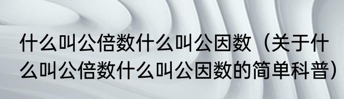 什么叫公倍数什么叫公因数（关于什么叫公倍数什么叫公因数的简单科普）