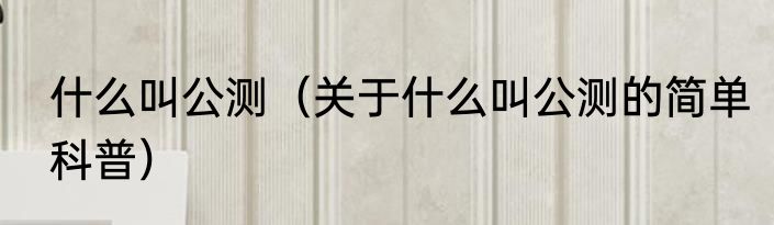 什么叫公测（关于什么叫公测的简单科普）