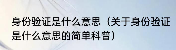 身份验证是什么意思（关于身份验证是什么意思的简单科普）