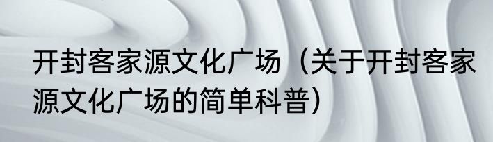 开封客家源文化广场（关于开封客家源文化广场的简单科普）