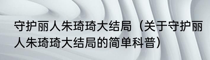 守护丽人朱琦琦大结局（关于守护丽人朱琦琦大结局的简单科普）