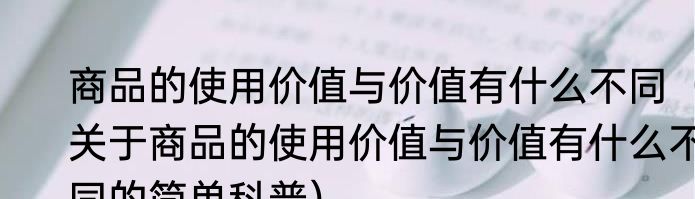 商品的使用价值与价值有什么不同（关于商品的使用价值与价值有什么不同的简单科普）