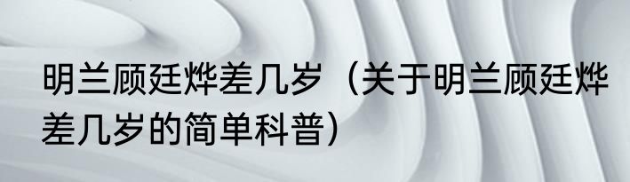 明兰顾廷烨差几岁（关于明兰顾廷烨差几岁的简单科普）