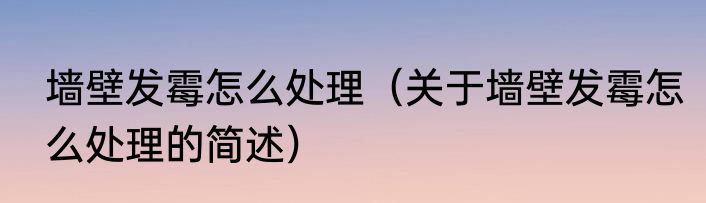墙壁发霉怎么处理（关于墙壁发霉怎么处理的简述）
