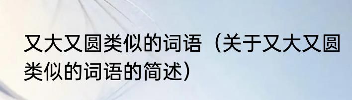 又大又圆类似的词语（关于又大又圆类似的词语的简述）