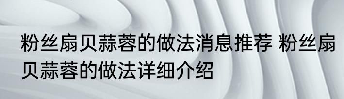 粉丝扇贝蒜蓉的做法消息推荐 粉丝扇贝蒜蓉的做法详细介绍