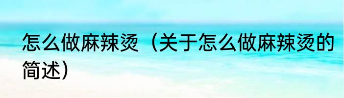怎么做麻辣烫（关于怎么做麻辣烫的简述）